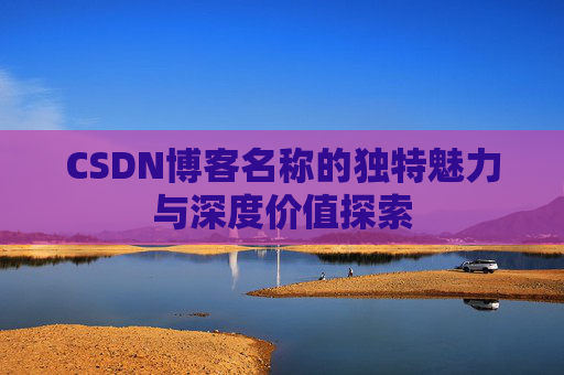 CSDN博客名称的独特魅力与深度价值探索 CSDN博客名称的独特魅力与深度价值探索